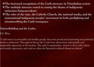 The increased recognition of the Carib presence in Trinidadian society
  The multiple interests vested in erasing the theme of indigenous
   extinction (long prevalent)
  The roles of the state, the Catholic Church, the national media, and the
   transnational indigenous peoples’ movement in both spotlighting and
   circumscribing the Carib resurgence

Nation-Building and the Caribs:
K.S. Wise:

“Caribs were an intractable and warlike people; they were proud and dominating and preferred
death to subjection. Throughout history the Caribs have always been indomitable and
implacable opponents of all invaders. The early Conquistadors…found in the Caribs valiant
and worthy opponents, and only too often the Spaniards suffered disastrous defeats”
 