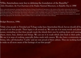 “[T]he Amerindians were key to defining the foundation of the Republic”
—John Donaldson, the Vice-Chairman of the Peoples National Movement, on Republic Day in 1998
From a nationalist perspective, positing Amerindian history as being of foundational importance to the creation of the modern nation-state also serves to
bolster the construction of a national history that dates back not to European conquest, or the transplantation of workers from other continents, but instead
several thousand years. The Amerindian thus bestows on the nation a sense of antiquity and a sense of continuity of occupation of the territory that is
Trinidad. Given Caribbean nationalists’ often invidious comparisons between themselves and their former European masters, the new antiquity of a national
history that appropriates the Amerindian renders Caribbean states as nation-like and ancient as any in Europe.




Bridget Brereton, 1996:

“Only a few people in Trinidad and Tobago today have Amerindian blood, but we should all be
proud of our first people. Their legacy is all around us. We can see it in many words and place
names, reminding us that these people made the islands their own by settling down and naming
places, rivers, bays, districts and things. We can see it in roads which date back to their paths.
We see it in ways of cooking, especially dishes made with cassava. We also have a community in
Arima, who call themselves ‘Caribs’ and are very proud of their culture. They are working hard
to make us all more aware of the heritage of our first people”
 
