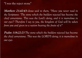 “I was the reject stone”

Matthew 21:42-43—Jesus said to them, “Have you never read in
the Scriptures: ‘The stone which the builders rejected has become the
chief cornerstone. This was the Lord’s doing, and it is marvelous in
our eyes’? Therefore I say to you, the kingdom of God will be taken
from you and given to a nation bearing the fruits of it”

Psalm 118:22-23 The stone which the builders rejected has become
the chief cornerstone. This was the LORD’S doing; it is marvelous in
our eyes
 