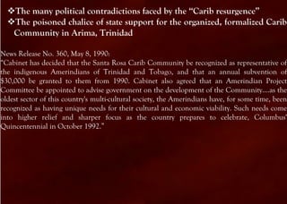 The many political contradictions faced by the “Carib resurgence”
  The poisoned chalice of state support for the organized, formalized Carib
   Community in Arima, Trinidad

News Release No. 360, May 8, 1990:
“Cabinet has decided that the Santa Rosa Carib Community be recognized as representative of
the indigenous Amerindians of Trinidad and Tobago, and that an annual subvention of
$30,000 be granted to them from 1990. Cabinet also agreed that an Amerindian Project
Committee be appointed to advise government on the development of the Community....as the
oldest sector of this country's multi-cultural society, the Amerindians have, for some time, been
recognized as having unique needs for their cultural and economic viability. Such needs come
into higher relief and sharper focus as the country prepares to celebrate, Columbus'
Quincentennial in October 1992.”
 