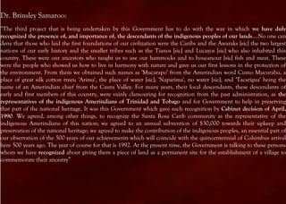 Dr. Brinsley Samaroo:
“The third project that is being undertaken by this Government has to do with the way in which we have duly
recognized the presence of, and importance of, the descendants of the indigenous peoples of our lands.…No one can
deny that those who laid the first foundations of our civilization were the Caribs and the Awaraks [sic] the two largest
nations of our early history and the smaller tribes such as the Tianos [sic] and Lucayos [sic] who also inhabited this
country. These were our ancestors who taught us to use our hammocks and to boucanour [sic] fish and meat. These
were the people who showed us how to live in harmony with nature and gave us our first lessons in the protection of
the environment. From them we obtained such names as 'Mucarapo' from the Amerindian word Cumo Mucurabo, a
place of great silk cotton trees; 'Arima', the place of water [sic]; 'Naparima', no water [sic]; and 'Tacarigua' being the
name of an Amerindian chief from the Caura Valley. For many years, their local descendants, these descendants of
early and first members of this country, were vainly clamouring for recognition from the past administration, as the
representatives of the indigenous Amerindians of Trinidad and Tobago and for Government to help in preserving
that part of the national heritage. It was this Government which gave such recognition by Cabinet decision of April,
1990. We agreed, among other things, to recognize the Santa Rosa Carib community as the representative of the
indigenous Amerindians of this nation; we agreed to an annual subvention of $30,000 towards their upkeep and
preservation of the national heritage; we agreed to make the contribution of the indigenous peoples, an essential part of
our observation of the 500 years of our achievements which will coincide with the quincentennial of Columbus arrival
here 500 years ago. The year of course for that is 1992. At the present time, the Government is talking to these persons
whom we have recognized about giving them a piece of land as a permanent site for the establishment of a village to
commemorate their ancestry”
 