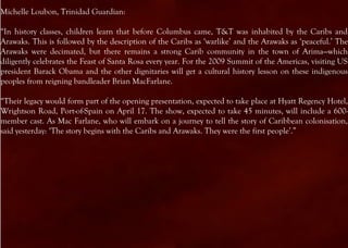Michelle Loubon, Trinidad Guardian:

“In history classes, children learn that before Columbus came, T&T was inhabited by the Caribs and
Arawaks. This is followed by the description of the Caribs as ‘warlike’ and the Arawaks as ‘peaceful.’ The
Arawaks were decimated, but there remains a strong Carib community in the town of Arima—which
diligently celebrates the Feast of Santa Rosa every year. For the 2009 Summit of the Americas, visiting US
president Barack Obama and the other dignitaries will get a cultural history lesson on these indigenous
peoples from reigning bandleader Brian MacFarlane.

“Their legacy would form part of the opening presentation, expected to take place at Hyatt Regency Hotel,
Wrightson Road, Port-of-Spain on April 17. The show, expected to take 45 minutes, will include a 600-
member cast. As Mac Farlane, who will embark on a journey to tell the story of Caribbean colonisation,
said yesterday: ‘The story begins with the Caribs and Arawaks. They were the first people’.”
 