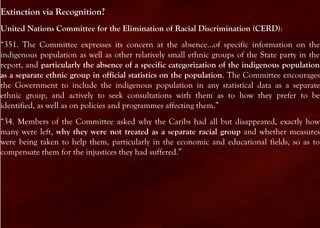 Extinction via Recognition?
United Nations Committee for the Elimination of Racial Discrimination (CERD):
“351. The Committee expresses its concern at the absence...of specific information on the
indigenous population as well as other relatively small ethnic groups of the State party in the
report, and particularly the absence of a specific categorization of the indigenous population
as a separate ethnic group in official statistics on the population. The Committee encourages
the Government to include the indigenous population in any statistical data as a separate
ethnic group, and actively to seek consultations with them as to how they prefer to be
identified, as well as on policies and programmes affecting them.”
“34. Members of the Committee asked why the Caribs had all but disappeared, exactly how
many were left, why they were not treated as a separate racial group and whether measures
were being taken to help them, particularly in the economic and educational fields, so as to
compensate them for the injustices they had suffered.”
 