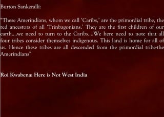 Burton Sankeralli:

“These Amerindians, whom we call ‘Caribs,’ are the primordial tribe, the
red ancestors of all ‘Trinbagonians.’ They are the first children of our
earth….we need to turn to the Caribs….We here need to note that all
four tribes consider themselves indigenous. This land is home for all of
us. Hence these tribes are all descended from the primordial tribe-the
Amerindians”


Roi Kwabena: Here is Not West India
 