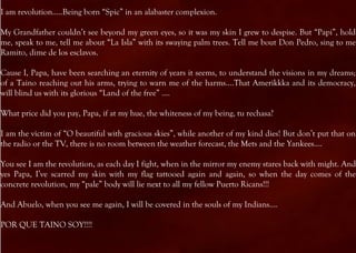 I am revolution…..Being born “Spic” in an alabaster complexion.

My Grandfather couldn’t see beyond my green eyes, so it was my skin I grew to despise. But “Papi”, hold
me, speak to me, tell me about “La Isla” with its swaying palm trees. Tell me bout Don Pedro, sing to me
Ramito, dime de los esclavos.

Cause I, Papa, have been searching an eternity of years it seems, to understand the visions in my dreams;
of a Taino reaching out his arms, trying to warn me of the harms….That Amerikkka and its democracy,
will blind us with its glorious “Land of the free” ….

What price did you pay, Papa, if at my hue, the whiteness of my being, tu rechasa?

I am the victim of “O beautiful with gracious skies”, while another of my kind dies! But don’t put that on
the radio or the TV, there is no room between the weather forecast, the Mets and the Yankees….

You see I am the revolution, as each day I fight, when in the mirror my enemy stares back with might. And
yes Papa, I’ve scarred my skin with my flag tattooed again and again, so when the day comes of the
concrete revolution, my “pale” body will lie next to all my fellow Puerto Ricans!!!

And Abuelo, when you see me again, I will be covered in the souls of my Indians….

POR QUE TAINO SOY!!!!
 