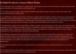 Sir Ralph Woodford to Captain William Wright:
2. You will require from your predecessor a general return of the Indians and you will verify the Indians and their families thereby,
signing a duplicate of the same which you will forward to me.

3. You will then proceed to make a return of them by families, shewing their lineage or descent as well as their trades, and if
intermixed with other than Indian blood

5....you will be led to inquire into the tenures of the houses built by others than Indians of which many have been introduced into
the Mission without my knowledge and concurrence. You will therefore fix an early day for all persons to deposit with you their
Titles to the lots and houses built thereon. You will enquire if the same were purchased from Indians, and in such case you will take
the declarations of the parties of the circumstances, the laws expressly forbidding and annulling any such sales

7. You will call upon all persons not being Indians, residing in Arima, to show my permission for the same, and in default of their
possessing it you are at liberty, if you judge it necessary or desirable for the good of the Mission, being idlers and vagabonds or of an
immoral habit of life, to order them to quit the Mission within a reasonable time to be fixed according to the nature of their
establishment; for those having none a very short notice will suffice.

8. You will cause all strangers to be apprehended that enter the village not being furnished with my permission to reside in this
island, nor will you allow any person henceforward to reside in Arima that has not my express authority for that purpose. It is,
however, desirable to attract respectable inhabitants and useful artizans; the former may be encouraged and the latter permitted to
exercise their trades upon condition of teaching the same to one or more young Indians under the usual stipulations of
apprenticeship

10. Investigate the cultivation of conucos, notifying all persons encroaching therein to justify themselves before you in the first
instance

14. You will not allow any of the Indians to work abroad until you shall receive further orders for your guidance, and you will order
back to the Mission those who now may be employed abroad
 