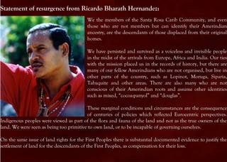 Statement of resurgence from Ricardo Bharath Hernandez:
                                          We the members of the Santa Rosa Carib Community, and even
                                          those who are not members but can identify their Amerindian
                                          ancestry, are the descendants of those displaced from their original
                                          homes.

                                          We have persisted and survived as a voiceless and invisible people
                                          in the midst of the arrivals from Europe, Africa and India. Our ties
                                          with the mission placed us in the records of history, but there are
                                          many of our fellow Amerindians who are not organised, but live in
                                          other parts of the country, such as Lopinot, Moruga, Siparia,
                                          Tabaquite and other areas. There are also many who are not
                                          conscious of their Amerindian roots and assume other identities
                                          such as mixed, “cocoa-panyol” and “douglas”.

                                         These marginal conditions and circumstances are the consequence
                                         of centuries of policies which reflected Eurocentric perspectives.
Indigenous peoples were viewed as part of the flora and fauna of the land and not as the true owners of the
land. We were seen as being too primitive to own land, or to be incapable of governing ourselves.

On the same issue of land rights for the First Peoples there is substantial documented evidence to justify the
settlement of land for the descendants of the First Peoples, as compensation for their loss.
 
