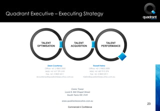 Quadrant Executive – Executing Strategy




              TALENT                              TALENT                             TALENT
            OPTIMISATION                        ACQUISITION                       PERFORMANCE




                       Dean Courtenay                                    Russell Fakira
                    Office: +61 3 9823 2203                        Office: +61 3 9823 2200
                    Mob: +61 417 391 618                           Mob: +61 407 913 374
                     Fax: +61 3 9823 2211                            Fax: +61 3 9823 2211
            dcourtenay@quadrantexecutive.com.au              rfakira@quadrantexecutive.com.au




                                                 Como Tower
                                          Level 8, 644 Chapel Street
                                            South Yarra VIC 3141

                                      www.quadrantexecutive.com.au
                                                                                                23
                                              Commercial in Confidence
 