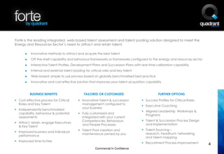 Forté is the leading integrated, web-based talent assessment and talent pooling solution designed to meet the
Energy and Resources Sector’s need to attract and retain talent.

       ►   Innovative methods to attract and acquire the best talent
       ►   Off-the-shelf capability and behaviour frameworks or frameworks configured to the energy and resources sector
       ►   Interactive Talent Profiles, Development Plans and Succession Plans with real-time calibration capability
       ►   Internal and external talent pooling for critical roles and key talent
       ►   Web-based, simple to use process based on globally benchmarked best practice
       ►   Innovative and cost effective solution that improves your talent acquisition capability


           BUSINESS BENEFITS                   TAILORED OR CUSTOMISED                           FURTHER OPTIONS
 Cost effective process for Critical       Innovative Talent & succession           Success Profiles for Critical Roles
  Roles and Key Talent                       management configured to
                                                                                      Executive Coaching
                                             your business
 Independently benchmarked
                                                                                      Aligned Leadership Workshops &
  capability, behaviour & potential         Fully customised and
                                                                                       Programs
  assessments                                integrated with your current
                                             Competencies, Behaviours                 Talent & Succession Process Design
 Attract, retain, engage Executives
                                             and People Processes                      and Implementation
  & Key Talent
                                            Talent Pool creation and                 Talent Sourcing –
 Improved business and individual
                                             maintenance owned by you                  research, headhunt, networking
  performance
                                                                                       and talent mapping
 Improved time-to-hire
                                                                                      Recruitment Process Improvement       4
                                                       Commercial In Confidence
 