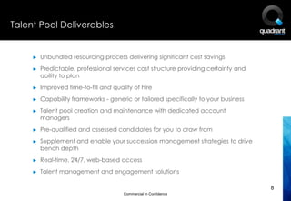 Talent Pool Deliverables


     ►   Unbundled resourcing process delivering significant cost savings
     ►   Predictable, professional services cost structure providing certainty and
         ability to plan
     ►   Improved time-to-fill and quality of hire
     ►   Capability frameworks - generic or tailored specifically to your business
     ►   Talent pool creation and maintenance with dedicated account
         managers
     ►   Pre-qualified and assessed candidates for you to draw from
     ►   Supplement and enable your succession management strategies to drive
         bench depth
     ►   Real-time, 24/7, web-based access
     ►   Talent management and engagement solutions

                                                                                     8
                                       Commercial In Confidence
 