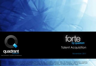 Talent Acquisition
                                                                                                                                November, 2011
Talent Optimisation, Acquisition and Performance




                 This document is the property of Quadrant Executive Pty. Ltd. Information contained within the document is confidential to Quadrant
                 Executivel and should not be copied or disclosed to any third party without prior consent. Information contained within the document is to
                 be limited in distribution and disclosure to employees who are directly involved in the project to which the document relates.
 