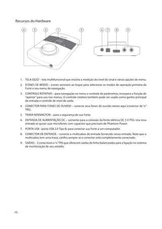 10
Recursos do Hardware
1 6 7 8 92 534
1.	 TELA OLED – tela multifuncional que mostra a medição do nível do sinal e várias opções de menu.
2.	 ÍCONES DE MODO – ícones sensíveis ao toque para selecionar os modos de operação primária da
Forte e seu menu de navegação.
3.	 CONTROLE ROTATIVO – para navegação no menu e controle de parâmetros; incorpora a função de
“apertar”para uso nos menus. O controle rotativo também pode ser usado como ganho principal
de entrada e controle de nível de saída.
4.	 CONECTOR PARA FONES DE OUVIDO – conecte seus fones de ouvido stereo aqui (conector de ¼”
TRS).
5.	 TRAVA KENSINGTON – para a segurança de sua Forte.
6.	 ENTRADA DE ALIMENTAÇÃO DC – somente para a conexão da fonte elétrica DC 5 V PSU. Use essa
entrada se quiser usar microfones com capacitor que precisam de Phantom Power.
7.	 PORTA USB - porta USB 2.0 Tipo B, para conectar sua Forte a um computador.
8.	 CONECTOR DE ENTRADA – conecte o multicabos de entrada fornecido nessa entrada. Note que o
multicabos tem uma trava; confira sempre se o conector está completamente conectado.
9.	 SAÍDAS - 2 conectores x ¼”TRS que oferecem saídas de linha balanceadas para a ligação no sistema
de monitoração de seu estúdio.
 
