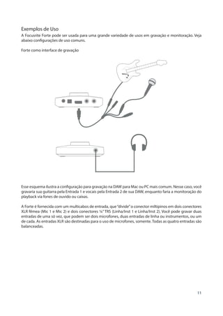 11
Exemplos de Uso
A Focusrite Forte pode ser usada para uma grande variedade de usos em gravação e monitoração. Veja
abaixo configurações de uso comuns.
Forte como interface de gravação
Esse esquema ilustra a configuração para gravação na DAW para Mac ou PC mais comum. Nesse caso, você
gravaria sua guitarra pela Entrada 1 e vocais pela Entrada 2 de sua DAW, enquanto faria a monitoração do
playback via fones de ouvido ou caixas.
A Forte é fornecida com um multicabos de entrada, que“divide”o conector miltipinos em dois conectores
XLR fêmea (Mic 1 e Mic 2) e dois conectores ¼” TRS (Linha/Inst 1 e Linha/Inst 2). Você pode gravar duas
entradas de uma só vez, que podem ser dois microfones, duas entradas de linha ou instrumentos, ou um
de cada. As entradas XLR são destinadas para o uso de microfones, somente. Todas as quatro entradas são
balanceadas.
 