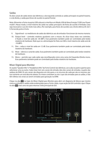 15
Saídas
Os dois canais de saída stereo são idênticos; o da esquerda controla as saídas principais no painel traseiro,
e o da direita, a saída para fones de ouvido no painel frontal.
Nota: Alimentar a Forte via porta USB colocará a interface em Modo USB de Baixa Energia (“USB Low-Power
mode”). Nesse modo, o nível máximo de saída nas saídas principal e de fones de ouvido é limitado. Caso
seja necessário o uso de nívels mais altos, (Por exemplo, para fones de ouvido) use a fonte elétrica DC de 5
V, fornecida junto à Forte.
9.	 Signal level - os medidosres de saída são idênticos aos de entrada e funcionam da mesma maneira.
10.	 Output level – controles rotativos ajustáveis com o mouse. Ao clicar duas vezes nos controles,
é fixado o nível de saída de -30 dBFS. Esse parâmetro também pode ser controlado pelo botão
rotatório do hardware. Note que se a alimentação for fieta via USB o nível máximo de saída será de
-18 dBFS.
11.	 Dim – reduz o nível de saída em 12 dB. Esse parâmetro também pode ser controlado pelo botão
rotatório do hardware.
12.	 Mute – silencia o canal de saída. Esse parâmetro também pode ser controlado pelo botão rotatório
do hardware.
13.	 Mono – permite que cada saída seja reconfigurada como uma soma de Esquerda+Direita mono.
Esse parâmetro também pode ser controlado pelo botão rotatório do hardware.
Mixer Digtal para Monitor
As seções“Speaker Mix”e“Headphone Mix”da Forte Control são idênticas; use a aba na parte superior para
selecionar uma ou outra. Cada mixer tem seis canais de entrada: dois dos canais de entrada, e quatro das
saídasa da DAW. Os seis canais são dispostos em três pares, e os recursos de cada par são os mesmos, por
isso somente um será descrito abaixo. Os mixers controlam as mix´s que são enviadas para as saídas, e não
têm efeitos nos sinais ao serem enviadas para gravação na DAW.
Clique na aba no topo do Mixer Digital para Monitor para abrir um diagrama de blocos que mostra
como as entradas e saídas estão endereçadas para a Forte e dela, e que seção da GUI controla o que. Clique
na aba mais uma vez para retornar à tela principal da GUI.
 
