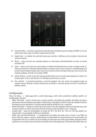 16
14.	 Channel faders – controla a quantia de sinal relevante (entrada ou par de saídas da DAW) no mix de
saída. Clicar duas vezes nos faders regula eles em 0 dB.
15.	 Signal level - o medidor do canal do mixer para monitor é idêntico ao de entrada e funciona da
mesma maneira.
16.	 Mutes – cada uma das seis entradas podem ser silenciadas individualmente ao clicar no botão
vermelho“M”.
17.	 Solos – cada um dos dos seis canais pode ser solado individualmente ao clicar no botão verde “S”.
Solar um canal tem o efeito de silenciar todos os outros canais, assim somente o canaldesejado será
ouvido. Você tambpem pode solar mais de um canal ao mesmo tempo. Note que esse recurso não
impede qualquer sinal de ser enviado à DAW.
18.	 Stereo linking – os dois canais de cada par podem ligar-se um ao outro para opração em stereo. As
funções gain, mute e solo tornam-se unificadas para ambos os canais.
19.	 Pan controls – é possível posicionar o sinal de qualquer dos seis canais em qualquer lugar na
imagem stereo. Quando o Stereo linking esta acionado, o controle de pan se torna o controle de
balanço stereo.
Configurações
Clicar em File > Settings abre a janela Settings, onde certos parâmetros globais podem ser
configurados. São eles:
•	 Meter Clip Hold – mede o tempo que a seção superior (vermelha) do medidor de gráfico de barras
permanece iluminada depois que algum sinal alcança o clip digital. O OVR no topo do medidor também
é afetado por esse parâmetro. O tempo padrão padrão de fábrica é de 1 segundo.
•	 Meter Peak Hold – configura o tempo que que a barra mais alta atingida continua iluminada, para que
visualize melhor os valores dos picos de sinal. O tempo parão de fábrica é de 1 segundo.
•	 Sample Rate – taxas de amostragem de áudio de 44.1, 48, 88.2, 96, 176.4 ou 192 kHz podem ser
selecionadas. A taxa padrão de fábrica é de 48 kHz.
•	 Buffer size (somente Windows) – a transferência dos dados de áudio entre a Forte e sua DAW via
porta USB esta sujeita a atrasos, dependendo da velocidade de processamento do processador do
computador. Por isso, os dados são acumulados na Forte para que nada seja perdido. pequenas falhas
audíveis no som indicam que o tamanho do buffer está muito pequeno. O tamanho do buffer deve ser
 