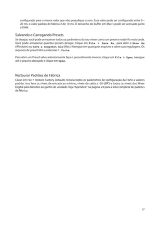 17
configurado para o menor valor que não prejudique o som. Esse valor pode ser configurado entre 0 –
20 ms; o valor padrão de fábrica é de 10 ms. O tamanho do buffer em Mac´s pode ser acessado junto
à DAW.
Salvando e Carregando Presets
Se desejar, você pode armazenar todos os parâmetros do seu mixer como um preset e reabrí-lo mais tarde.
Você pode armazenar quantos presets desejar. Clique em File > Save As… para abrir o Save As
(Windows) ou Save a snapshot file (Mac). Navegue em quaisquer arquivos e salve suas regulagens. Os
arquivos de preset têm a extensão *.forte.
Para abrir um Preset salvo anteriormente faça o procedimento inverso; clique em File > Open, navegue
até o arquivo desejado e clique em Open.
Restaurar Padrões de Fábrica
Clicar em File > Restore Factory Defaults reinicia todos os parâmetros de configuração da Forte a valores
padrão. Isso leva os níveis de entrada ao mínimo, níveis de saída a -30 dBFS e todos os níveis dos Mixer
Digital para Monitor ao ganho de unidade. Veja“Apêndice”na página 24 para a lista completa de padrões
de fébrica.
 