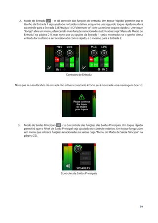 19
2.	 Modo de Entrada – te dá controle das funções de entrada. Um toque “rápido” permite que o
Ganho da Entrada 1 seja ajustado no botão rotativo, enquanto um segundo toque rápido mudará
o controle para a Entrada 2. (Entradas 1 e 2“alternam-se”com sucessivos toques rápidos). Um toque
“longo”abre um menu, oferecendo mais funções relacionadas às Entradas (veja“Menu de Modo de
Entrada” na página 21), mas note que as opções da Entrada 1 serão mostradas se o ganho dessa
entrada for o último a ser selecionado com o rápido, e o mesmo para a Entrada 2.
Controles de Entrada
Note que se o multicabos de entrada não estiver conectado à Forte, será mostrada uma mensagem de erro:
3.	 Modo de Saídas Principais – te dá controle das funções das Saídas Principais. Um toque rápido
permitirá que o Nível de Saída Principal seja ajustado no controle rotativo. Um toque longo abre
um menu que oferece funções relacionadas às saídas (veja “Menu de Modo de Saída Principal” na
página 22).
Controles de Saídas Principais
 