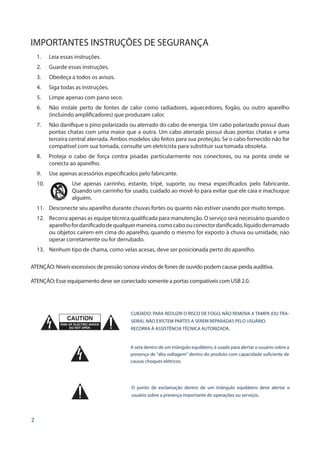 2
IMPORTANTES INSTRUÇÕES DE SEGURANÇA
1.	 Leia essas instruções.
2.	 Guarde essas instruções.
3.	 Obedeça a todos os avisos.
4.	 Siga todas as instruções.
5.	 Limpe apenas com pano seco.
6.	 Não instale perto de fontes de calor como radiadores, aquecedores, fogão, ou outro aparelho
(incluindo amplificadores) que produzam calor.
7.	 Não danifique o pino polarizado ou aterrado do cabo de energia. Um cabo polarizado possui duas
pontas chatas com uma maior que a outra. Um cabo aterrado possui duas pontas chatas e uma
terceira central aterrada. Ambos modelos são feitos para sua proteção. Se o cabo fornecido não for
compatível com sua tomada, consulte um eletricista para substituir sua tomada obsoleta.
8.	 Proteja o cabo de força contra pisadas particularmente nos conectores, ou na ponta onde se
conecta ao aparelho.
9.	 Use apenas acessórios especificados pelo fabricante.
10.	 Use apenas carrinho, estante, tripé, suporte, ou mesa especificados pelo fabricante.
Quando um carrinho for usado, cuidado ao movê-lo para evitar que ele caia e machuque
alguém.
11.	 Desconecte seu aparelho durante chuvas fortes ou quanto não estiver usando por muito tempo.
12.	 Recorra apenas as equipe técnica qualificada para manutenção. O serviço será necessário quando o
aparelhofordanificadodequalquermaneira,comocaboouconectordanificado,líquidoderramado
ou objetos caírem em cima do aparelho, quando o mesmo for exposto à chuva ou umidade, não
operar corretamente ou for derrubado.
13.	 Nenhum tipo de chama, como velas acesas, deve ser posicionada perto do aparelho.
ATENÇÃO: Níveis excessivos de pressão sonora vindos de fones de ouvido podem causar perda auditiva.
ATENÇÃO: Esse equipamento deve ser conectado somente a portas compatíveis com USB 2.0.
CUIDADO: PARA REDUZIR O RISCO DE FOGO, NÃO REMOVA A TAMPA (OU TRA-
SEIRA). NÃO EXISTEM PARTES A SEREM REPARADAS PELO USUÁRIO.
RECORRA À ASSISTÊNCIA TÉCNICA AUTORIZADA.
A seta dentro de um triângulo equilátero, é usado para alertar o usuário sobre a
presença de “alta voltagem” dentro do produto com capacidade suficiente de
causas choques elétricos.
O ponto de exclamação dentro de um triângulo equilátero deve alertar o
usuário sobre a presença importante de operações ou serviços.
 