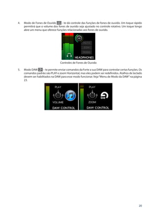 20
4.	 Modo de Fones de Ouvido - te dá controle das funções de fones de ouvido. Um toque rápido
permitirá que o volume dos fones de ouvido seja ajustado no controle rotativo. Um toque longo
abre um menu que oferece funções relacionadas aos fones de ouvido.
Controles de Fones de Ouvido
5.	 Modo DAW – te permite enviar comandos da Forte a sua DAW para controlar certas funções. Os
comandos padrão são PLAY e zoom Horizontal, mas eles podem ser redefinidos. Atalhos de teclado
devem ser habilitados na DAW para esse modo funcionar. Veja“Menu de Modo da DAW”na página
23.
 