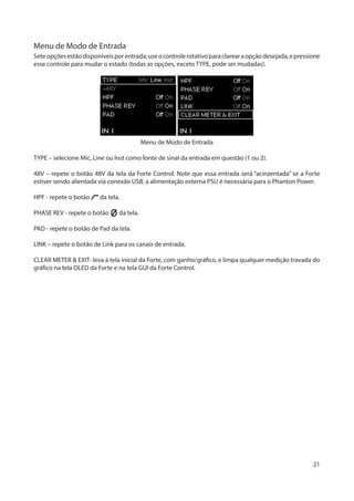 21
Menu de Modo de Entrada
Seteopçõesestãodisponíveisporentrada;useocontrolerotativoparaclarearaopçãodesejada,epressione
esse controle para mudar o estado (todas as opções, exceto TYPE, pode ser mudadas).
Menu de Modo de Entrada
TYPE – selecione Mic, Line ou Inst como fonte de sinal da entrada em questão (1 ou 2).
48V – repete o botão 48V da tela da Forte Control. Note que essa entrada será “acinzentada” se a Forte
estiver sendo alientada via conexão USB; a alimentação externa PSU é necessária para o Phanton Power.
HPF - repete o botão da tela.
PHASE REV - repete o botão da tela.
PAD - repete o botão de Pad da tela.
LINK – repete o botão de Link para os canais de entrada.
CLEAR METER & EXIT- leva à tela inicial da Forte, com ganho/gráfico, e limpa qualquer medição travada do
gráfico na tela OLED da Forte e na tela GUI da Forte Control.
 