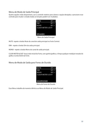 22
Menu de Modo de Saída Principal
Quatro opções estão disponéveis; use o controle rotativo para clarear a opção desejada, e pressione esse
controle para mudar o estado (todas as funções podem ser mudadas).
Menu de Saída Principal
MUTE- repete o botão Mute do canal de saída principal na Forte Control.
DIM - repete o botão Dim da saída principal.
MONO– repete o botão Mono do canal de saída principal.
CLEAR METER & EXIT- leva à tela inicial da Forte, com ganho/gráfico, e limpa qualquer medição travada do
gráfico na tela OLED da Forte.
Menu de Modo de Saída para Fones de Ouvido
Menu de Fones de Ouvido
Esse Menu trabalha de maneira idêntica ao Menu de Modo de Saída Principal.
 