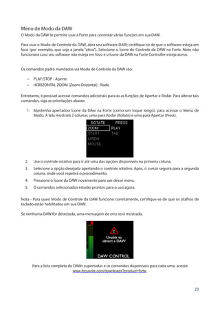23
Menu de Modo da DAW
O Modo da DAW te permite usar a Forte para controlar várias funções em sua DAW.
Para usar o Modo de Controle da DAW, abra seu software DAW; certifique-se de que o software esteja em
foco (por exemplo, que seja a janela “ativa”). Selecione o Ícone de Controle da DAW na Forte. Note não
funcionará caso seu software não esteja em foco e o ícone da DAW na Forte Controller esteja aceso.
Os comandos padrã mandados via Modo de Controle da DAW são:
•	 PLAY/STOP - Aperte
•	 HORIZONTAL ZOOM (Zoom Orizontal) - Rode
Entretanto, é possível acessar comandos adicionais para as as funções de Apertar e Rodar. Para alterar tais
comandos, siga as orientações abaixo:
1.	 Mantenha apertadoo Ícone da DAw na Forte (como um toque longo), para acessar o Menu de
Modo. A tela mostrará 2 colunas, uma para Rodar (Rotate) e uma para Apertar (Press).
2.	 Use o controle rotativo para ir até uma das opções disponíveis na primeira coluna.
3.	 Selecione a opção desejada apertando o controle rotativo. Após, o cursor seguirá para a segunda
coluna, onde você repetirá o procedimento.
4.	 Pressione o Ícone da DAW novamente para sair desse menu.
5.	 O comandos selecionados estarão prontos para o uso agora.
Nota - Para queo Modo de Controle da DAW funcione corretamente, certifique-se de que os atalhos de
teclado estão habilitados em sua DAW.
Se nenhuma DAW for detectada, uma mensagem de erro será mostrada.
Para a lista completa de DAWs suportadas e os comandos disponíveis para cada uma, acesse:
www.focusrite.com/downloads?product=forte.
 