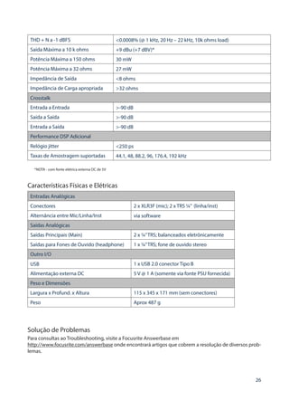 26
THD + N a -1 dBFS <0.0008% (@ 1 kHz, 20 Hz – 22 kHz, 10k ohms load)
Saída Máxima a 10 k ohms +9 dBu (+7 dBV)*
Potência Máxima a 150 ohms 30 mW
Potência Máxima a 32 ohms 27 mW
Impedância de Saída <8 ohms
Impedância de Carga apropriada >32 ohms
Crosstalk
Entrada a Entrada >-90 dB
Saída a Saída >-90 dB
Entrada a Saída >-90 dB
Performance DSP Adicional
Relógio jitter <250 ps
Taxas de Amostragem suportadas 44.1, 48, 88.2, 96, 176.4, 192 kHz
*NOTA - com fonte elétrica externa DC de 5V
Características Físicas e Elétricas
Entradas Analógicas
Conectores 2 x XLR3F (mic); 2 x TRS ¼” (linha/inst)
Alternância entre Mic/Linha/Inst via software
Saídas Analógicas
Saídas Principais (Main) 2 x ¼”TRS; balanceados eletrônicamente
Saídas para Fones de Ouvido (headphone) 1 x ¼”TRS; fone de ouvido stereo
Outro I/O
USB 1 x USB 2.0 conector Tipo B
Alimentação externa DC 5 V @ 1 A (somente via fonte PSU fornecida)
Peso e Dimensões
Largura x Profund. x Altura 115 x 345 x 171 mm (sem conectores)
Peso Aprox 487 g
Solução de Problemas
Para consultas ao Troubleshooting, visite a Focusrite Answerbase em
http://www.focusrite.com/answerbase onde encontrará artigos que cobrem a resolução de diversos prob-
lemas.
 