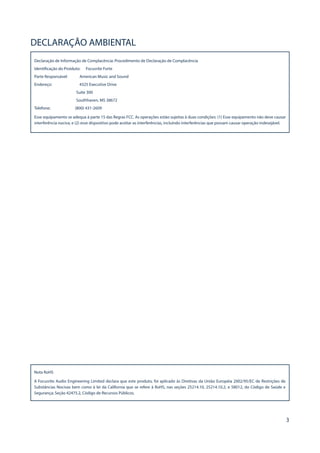 3
DECLARAÇÃO AMBIENTAL
Declaração de Informação de Complacência: Procedimento de Declaração de Complacência
Identificação do Proiduto: Focusrite Forte
Parte Responsável: American Music and Sound
Endereço: 4325 Executive Drive
Suite 300
Southhaven, MS 38672
Telefone: (800) 431-2609
Esse equipamento se adequa à parte 15 das Regras FCC. As operações estão sujeitas à duas condições: (1) Esse equipamento não deve causar
interferência nociva, e (2) esse dispositivo pode aceitar as interferências, incluindo interferências que possam causar operação indesejável.
Nota RoHS
A Focusrite Audio Engineering Limited declara que este produto, foi aplicado às Diretivas da União Européia 2002/95/EC de Restrições de
Substâncias Nocivas bem como à lei da California que se refere à RoHS, nas seções 25214.10, 25214.10.2, e 58012, do Código de Saúde e
Segurança; Seção 42475.2, Código de Recursos Públicos.
 