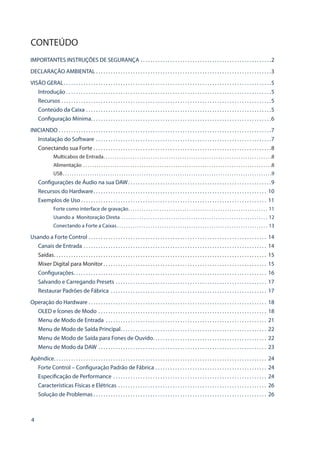 4
CONTEÚDO
IMPORTANTES INSTRUÇÕES DE SEGURANÇA . . . . . . . . . . . . . . . . . . . . . . . . . . . . . . . . . . . . . . . . . . . . . . . . . . . . . 2
DECLARAÇÃO AMBIENTAL . . . . . . . . . . . . . . . . . . . . . . . . . . . . . . . . . . . . . . . . . . . . . . . . . . . . . . . . . . . . . . . . . . . . . . .3
VISÃO GERAL . . . . . . . . . . . . . . . . . . . . . . . . . . . . . . . . . . . . . . . . . . . . . . . . . . . . . . . . . . . . . . . . . . . . . . . . . . . . . . . . . . . 5
Introdução  . . . . . . . . . . . . . . . . . . . . . . . . . . . . . . . . . . . . . . . . . . . . . . . . . . . . . . . . . . . . . . . . . . . . . . . . . . . . . . . . . . 5
Recursos . . . . . . . . . . . . . . . . . . . . . . . . . . . . . . . . . . . . . . . . . . . . . . . . . . . . . . . . . . . . . . . . . . . . . . . . . . . . . . . . . . . . . 5
Conteúdo da Caixa . . . . . . . . . . . . . . . . . . . . . . . . . . . . . . . . . . . . . . . . . . . . . . . . . . . . . . . . . . . . . . . . . . . . . . . . . . . 5
Configuração Mínima . . . . . . . . . . . . . . . . . . . . . . . . . . . . . . . . . . . . . . . . . . . . . . . . . . . . . . . . . . . . . . . . . . . . . . . . 6
INICIANDO . . . . . . . . . . . . . . . . . . . . . . . . . . . . . . . . . . . . . . . . . . . . . . . . . . . . . . . . . . . . . . . . . . . . . . . . . . . . . . . . . . . . . . 7
Instalação do Software . . . . . . . . . . . . . . . . . . . . . . . . . . . . . . . . . . . . . . . . . . . . . . . . . . . . . . . . . . . . . . . . . . . . . . . 7
Conectando sua Forte . . . . . . . . . . . . . . . . . . . . . . . . . . . . . . . . . . . . . . . . . . . . . . . . . . . . . . . . . . . . . . . . . . . . . . . . 8
Multicabos de Entrada . . . . . . . . . . . . . . . . . . . . . . . . . . . . . . . . . . . . . . . . . . . . . . . . . . . . . . . . . . . . . . . . . . . . . . . . . . 8
Alimentação . . . . . . . . . . . . . . . . . . . . . . . . . . . . . . . . . . . . . . . . . . . . . . . . . . . . . . . . . . . . . . . . . . . . . . . . . . . . . . . . . . . . 8
USB . . . . . . . . . . . . . . . . . . . . . . . . . . . . . . . . . . . . . . . . . . . . . . . . . . . . . . . . . . . . . . . . . . . . . . . . . . . . . . . . . . . . . . . . . . . . 9
Configurações de Áudio na sua DAW . . . . . . . . . . . . . . . . . . . . . . . . . . . . . . . . . . . . . . . . . . . . . . . . . . . . . . . . . 9
Recursos do Hardware . . . . . . . . . . . . . . . . . . . . . . . . . . . . . . . . . . . . . . . . . . . . . . . . . . . . . . . . . . . . . . . . . . . . . . 10
Exemplos de Uso . . . . . . . . . . . . . . . . . . . . . . . . . . . . . . . . . . . . . . . . . . . . . . . . . . . . . . . . . . . . . . . . . . . . . . . . . . . 11
Forte como interface de gravação . . . . . . . . . . . . . . . . . . . . . . . . . . . . . . . . . . . . . . . . . . . . . . . . . . . . . . . . . . . . . . 11
Usando a Monitoração Direta . . . . . . . . . . . . . . . . . . . . . . . . . . . . . . . . . . . . . . . . . . . . . . . . . . . . . . . . . . . . . . . . . . 12
Conectando a Forte a Caixas . . . . . . . . . . . . . . . . . . . . . . . . . . . . . . . . . . . . . . . . . . . . . . . . . . . . . . . . . . . . . . . . . . . 13
Usando a Forte Control . . . . . . . . . . . . . . . . . . . . . . . . . . . . . . . . . . . . . . . . . . . . . . . . . . . . . . . . . . . . . . . . . . . . . . . . . 14
Canais de Entrada . . . . . . . . . . . . . . . . . . . . . . . . . . . . . . . . . . . . . . . . . . . . . . . . . . . . . . . . . . . . . . . . . . . . . . . . . . . 14
Saídas . . . . . . . . . . . . . . . . . . . . . . . . . . . . . . . . . . . . . . . . . . . . . . . . . . . . . . . . . . . . . . . . . . . . . . . . . . . . . . . . . . . . . . 15
Mixer Digital para Monitor  . . . . . . . . . . . . . . . . . . . . . . . . . . . . . . . . . . . . . . . . . . . . . . . . . . . . . . . . . . . . . . . . . . 15
Configurações . . . . . . . . . . . . . . . . . . . . . . . . . . . . . . . . . . . . . . . . . . . . . . . . . . . . . . . . . . . . . . . . . . . . . . . . . . . . . . 16
Salvando e Carregando Presets . . . . . . . . . . . . . . . . . . . . . . . . . . . . . . . . . . . . . . . . . . . . . . . . . . . . . . . . . . . . . . 17
Restaurar Padrões de Fábrica . . . . . . . . . . . . . . . . . . . . . . . . . . . . . . . . . . . . . . . . . . . . . . . . . . . . . . . . . . . . . . . . 17
Operação do Hardware . . . . . . . . . . . . . . . . . . . . . . . . . . . . . . . . . . . . . . . . . . . . . . . . . . . . . . . . . . . . . . . . . . . . . . . . . 18
OLED e Ícones de Modo . . . . . . . . . . . . . . . . . . . . . . . . . . . . . . . . . . . . . . . . . . . . . . . . . . . . . . . . . . . . . . . . . . . . . 18
Menu de Modo de Entrada . . . . . . . . . . . . . . . . . . . . . . . . . . . . . . . . . . . . . . . . . . . . . . . . . . . . . . . . . . . . . . . . . . 21
Menu de Modo de Saída Principal . . . . . . . . . . . . . . . . . . . . . . . . . . . . . . . . . . . . . . . . . . . . . . . . . . . . . . . . . . . 22
Menu de Modo de Saída para Fones de Ouvido . . . . . . . . . . . . . . . . . . . . . . . . . . . . . . . . . . . . . . . . . . . . . . 22
Menu de Modo da DAW . . . . . . . . . . . . . . . . . . . . . . . . . . . . . . . . . . . . . . . . . . . . . . . . . . . . . . . . . . . . . . . . . . . . . 23
Apêndice . . . . . . . . . . . . . . . . . . . . . . . . . . . . . . . . . . . . . . . . . . . . . . . . . . . . . . . . . . . . . . . . . . . . . . . . . . . . . . . . . . . . . . 24
Forte Control – Configuração Padrão de Fábrica . . . . . . . . . . . . . . . . . . . . . . . . . . . . . . . . . . . . . . . . . . . . . . 24
Especificação de Performance . . . . . . . . . . . . . . . . . . . . . . . . . . . . . . . . . . . . . . . . . . . . . . . . . . . . . . . . . . . . . . . 24
Características Físicas e Elétricas . . . . . . . . . . . . . . . . . . . . . . . . . . . . . . . . . . . . . . . . . . . . . . . . . . . . . . . . . . . . . 26
Solução de Problemas  . . . . . . . . . . . . . . . . . . . . . . . . . . . . . . . . . . . . . . . . . . . . . . . . . . . . . . . . . . . . . . . . . . . . . . 26
 