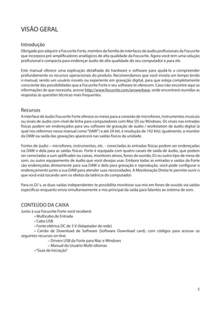 5
VISÃO GERAL
Introdução
Obrigado por adquirir a Focusrite Forte, membro da família de interfaces de áudio profissionais da Focusrite
que incorpora pré-amplificadores analógicos de alta qualidade da Focusrite. Agora você tem uma solução
profissional e compacta para endereçar áudio de alta qualidade do seu computador e para ele.
Este manual oferece uma explicação detalhada do hardware e software para ajudá-lo a compreender
profundamente os recursos operacionais do produto. Recomendamos que você invista um tempo lendo
o manual, sendo um usuário novato ou experiente em gravação digital, para que esteja completamente
consciente das possibilidades que a Focusrite Forte e seu software te oferecem. Caso não encontre aqui as
informações de que necessita, acesse http://www.focusrite.com/answerbase, onde encontrará reunidas as
respostas às questões técnicas mais frequentes.
Recursos
A interface de áudio Focusrite Forte oferece os meios para a conexão de microfones, instrumentos musicais
ou sinais de áudio com nível de linha para computadores com Mac OS ou Windows. Os sinais nas entradas
físicas podem ser endereçados para seu software de gravação de áudio / workstation de áudio digital (à
qual nos referimos nesse manual como“DAW”) a até 24-bit, e resolução de 192 kHz; igualmente, o monitor
da DAW ou saída das gravações aparecerá nas saídas físicas da unidade.
Fontes de áudio – microfones, instrumentos, etc. - conectadas às entradas físicas podem ser endereçadas
na DAW e dela para as saídas físicas. Forte é equipada com quatro canais de saída de áudio, que podem
ser conectadas a sum aplificador ou caixas, monitores ativos, fones de ouvido, DJ ou outro tipo de mesa de
som, ou outro equipamento de áudio que você desejas usar. Embora todas as entradas e saídas da Forte
são endereçadas diretamente para sua DAW e dela para gravação e reprodução, você pode configurar o
endereçamento junto a sua DAW para atender suas necessidades. A Monitoração Direta te permite ouvir o
que você está tocando sem os efeitos da latência do computador.
Para os DJ´s, as duas saídas independentes te possibilita monitorar sua mix em fones de ouvido via saídas
específicas enquanto envia simultaneamente a mix principal da saída para falantes ao sistema de som.
CONTEÚDO DA CAIXA
Junto à sua Focusrite Forte você receberá:
• Multicabo de Entrada
• Cabo USB
• Fonte elétrica DC de 5 V (Adaptador de rede)
• Cartão de Download de Software (Software Download card), com códigos para acessar os
seguintes recursos on-line:
– Drivers USB da Forte para Mac e Windows
– Manual do Usuário Multi-idiomas
•“Guia de Iniciação”
 
