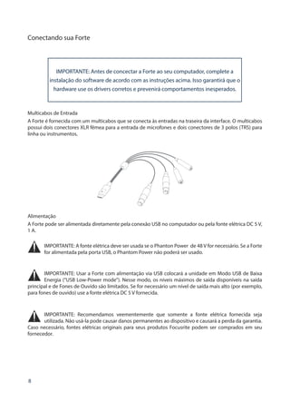 8
Conectando sua Forte
IMPORTANTE: Antes de concectar a Forte ao seu computador, complete a
instalação do software de acordo com as instruções acima. Isso garantirá que o
hardware use os drivers corretos e prevenirá comportamentos inesperados.
Multicabos de Entrada
A Forte é fornecida com um multicabos que se conecta às entradas na traseira da interface. O multicabos
possui dois conectores XLR fêmea para a entrada de microfones e dois conectores de 3 polos (TRS) para
linha ou instrumentos.
Alimentação
A Forte pode ser alimentada diretamente pela conexão USB no computador ou pela fonte elétrica DC 5 V,
1 A.
IMPORTANTE: A fonte elétrica deve ser usada se o Phanton Power de 48 V for necessário. Se a Forte
for alimentada pela porta USB, o Phantom Power não poderá ser usado.
IMPORTANTE: Usar a Forte com alimentação via USB colocará a unidade em Modo USB de Baixa
Energia (“USB Low-Power mode”). Nesse modo, os níveis máximos de saída disponíveis na saída
principal e de Fones de Ouvido são limitados. Se for necessário um nível de saída mais alto (por exemplo,
para fones de ouvido) use a fonte elétrica DC 5 V fornecida.
IMPORTANTE: Recomendamos veementemente que somente a fonte elétrica fornecida seja
utilizada. Não usá-la pode causar danos permanentes ao dispositivo e causará a perda da garantia.
Caso necessário, fontes elétricas originais para seus produtos Focusrite podem ser comprados em seu
fornecedor.
 
