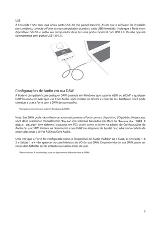 9
USB
A Focusrite Forte tem uma única porta USB 2.0 (no painel traseiro). Assim que o software for instalado
por completo, conecte a Forte ao seu computador usando o cabo USB fornecido. (Note que a Forte é um
dipositivo USB 2.0, e então seu computador deve ter uma porta copatível com USB 2.0. Ela não operará
corretamente com portas USB 1.0/1.1).
Configurações de Áudio em sua DAW
A Forte é compatível com qualquer DAW baseada em Windows que suporte ASIO ou WDM* e qualquer
DAW baseada em Mac que use Core Audio. após instalar os drivers e conectar seu hardware, você pode
começar a usar a Forte com a DAW de sua escolha.
*Compatível somente com áudio 16-bit abaixo da WDM.
Nota: Sua DAW pode não selecionar automaticamente a Forte como o dispositivo I/O padrão. Nesse caso,
você deve selecionar manualmente “Forte” (em sistemas baseados em Mac) ou “Focusrite USB2.0
Audio Driver” (em sistemas baseados em PC), assim como o driver na página de Configurações de
Áudio de sua DAW. Procure os documento e sua DAW (ou Arquivos de Ajuda) caso não tenha certeza de
onde selecionar o driver ASIO ou Core Audio.
Uma vez que a Forte for configurada como o Dispositivo de Áudio Padrão* na s DAW, as Entradas 1 &
2 e Saídas 1 a 4 vão aparecer nas preferências de I/O de sua DAW. Dependendo de sua DAW, pode ser
necessário habilitar certas entradas ou saídas antes de usar.
*Nome comum. A terminologia pode ser ligeiramente diferente entre as DAWs.
 