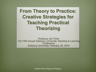 From Theory to Practice:
Creative Strategies for
Teaching Practical
Theorizing
Professor Jim Forte
The Fifth Annual Salisbury University Teaching & Learning
Conference
Salisbury University, February 20, 2015
Forte’s From Theory to Practice
 