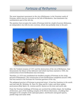 The most important monument in the city of Rethymno, is the Venetian castle of
Fortezza, which rises for centuries on the hill of Paleokastro, that dominates the
northwestern part of the old city.
The position that occupies the castle of Fortezza held the citadel of ancient Rithymna,
an independent city with its own currency, which was probably close to the port.
After the Turkish invasion of 1571 and the destruction of the city of Rethymno, that
demonstrate the failure of the defensive wall which had been started in 1540, the
construction of new fortifications was necessary.
Therefore, in 1573 was established the fortified complex of Fortezza on the rocky
ground of Paleokastro. The construction of new fortifications completed around 1580,
and was moved in the Fortezza the Venetian garrison of the city.
The polygonal precinct of Fortezza is preserved intact. It has four bastions in the south
and east side (St. Nicholas, St. Paul, St. Elias and St. Luke), and three spikes-
protrusions (Holy Spirit, St. Justina and St. Savior) on the west and north side.
From the Venetian buildings of Fortezza are survived the artillery depot, the building
of Directors, part of the building complex of the Rector (Governor), a building that
belonged to the complex of the episcopal palace, warehouses and guard spaces,
powder kegs and tanks wells.
Fortezza of Rethymno
 