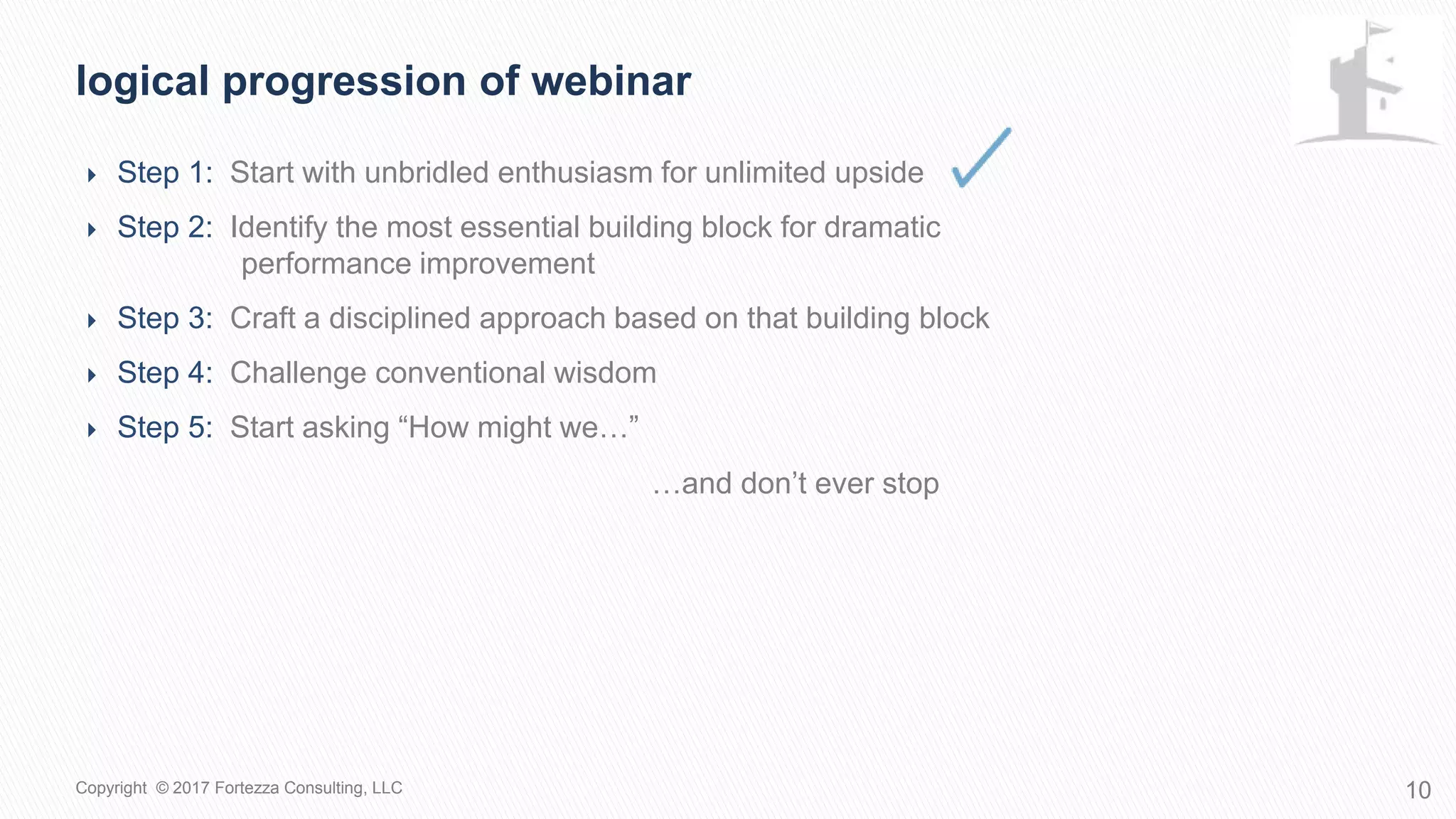  Step 1: Start with unbridled enthusiasm for unlimited upside
 Step 2: Identify the most essential building block for dramatic
performance improvement
 Step 3: Craft a disciplined approach based on that building block
 Step 4: Challenge conventional wisdom
 Step 5: Start asking “How might we…”
Logical progression of webinar
10Copyright © 2017 Fortezza Consulting, LLC
…and don’t ever stop
 