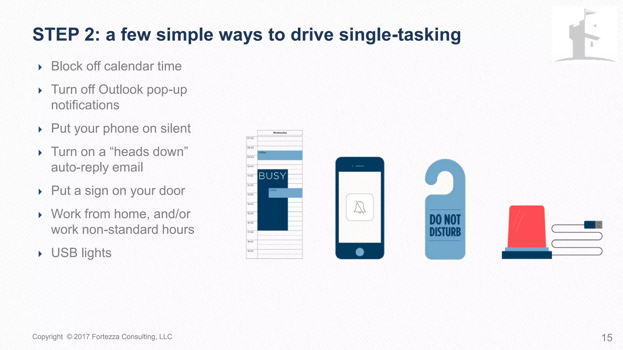  Block off calendar time
 Turn off Outlook pop-up
notifications
 Put your phone on silent
 Turn on a “heads down”
auto-reply email
 Put a sign on your door
 Work from home, and/or
work non-standard hours
 USB lights
STEP 2: A few simple ways to drive single-tasking
15Copyright © 2017 Fortezza Consulting, LLC
 