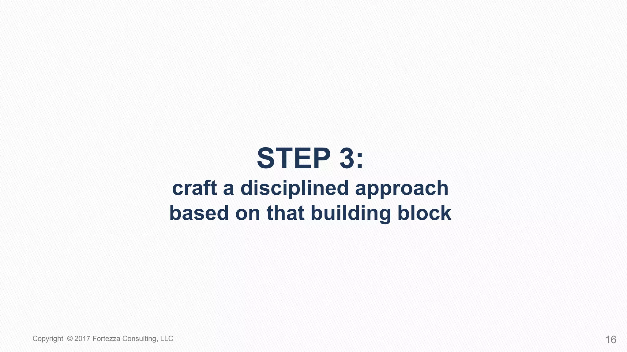 STEP 3:
CRAFT A DISCIPLINED APPROACH
BASED ON THAT BUILDING BLOCK
16Copyright © 2017 Fortezza Consulting, LLC
 
