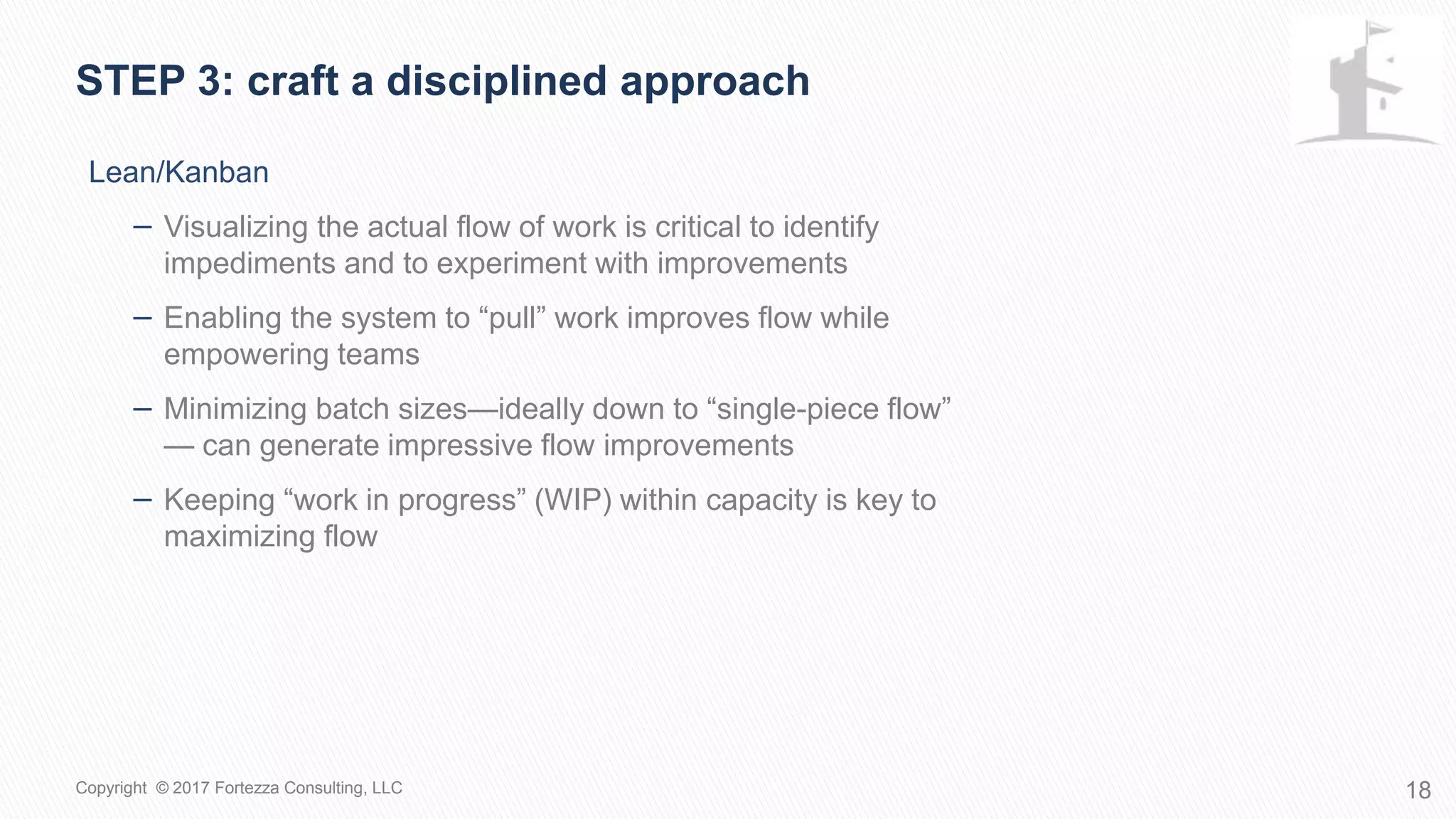 Lean/Kanban
− Visualizing the actual flow of work is critical to identify
impediments and to experiment with improvements
− Enabling the system to “pull” work improves flow while
empowering teams
− Minimizing batch sizes—ideally down to “single-piece flow”
— can generate impressive flow improvements
− Keeping “work in progress” (WIP) within capacity is key to
maximizing flow
STEP 3: Craft a disciplined approach
18Copyright © 2017 Fortezza Consulting, LLC
 