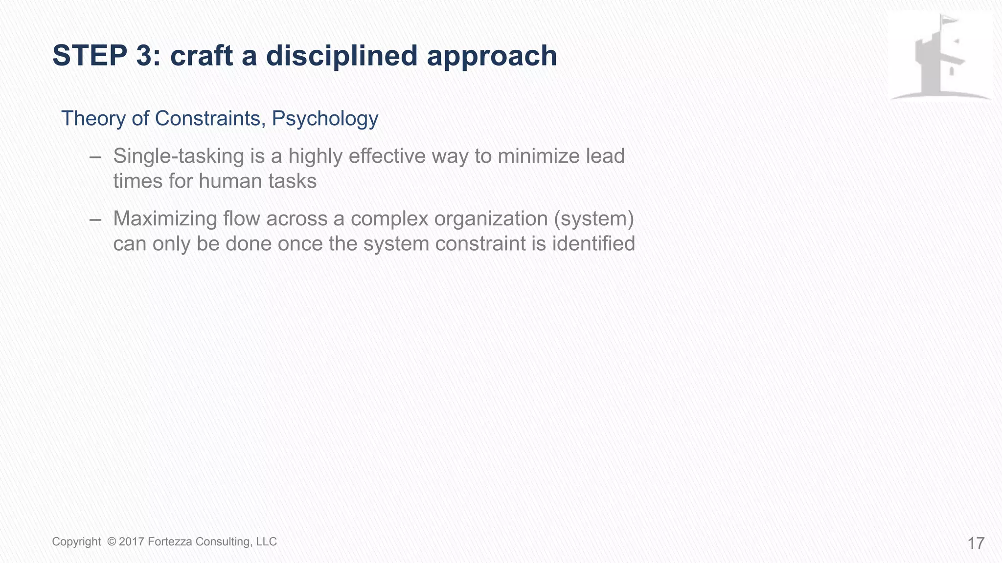 Theory of Constraints, Psychology
– Single-tasking is a highly effective way to minimize lead
times for human tasks
– Maximizing flow across a complex organization (system)
can only be done once the system constraint is identified
STEP 3: Craft a disciplined approach
17Copyright © 2017 Fortezza Consulting, LLC
 