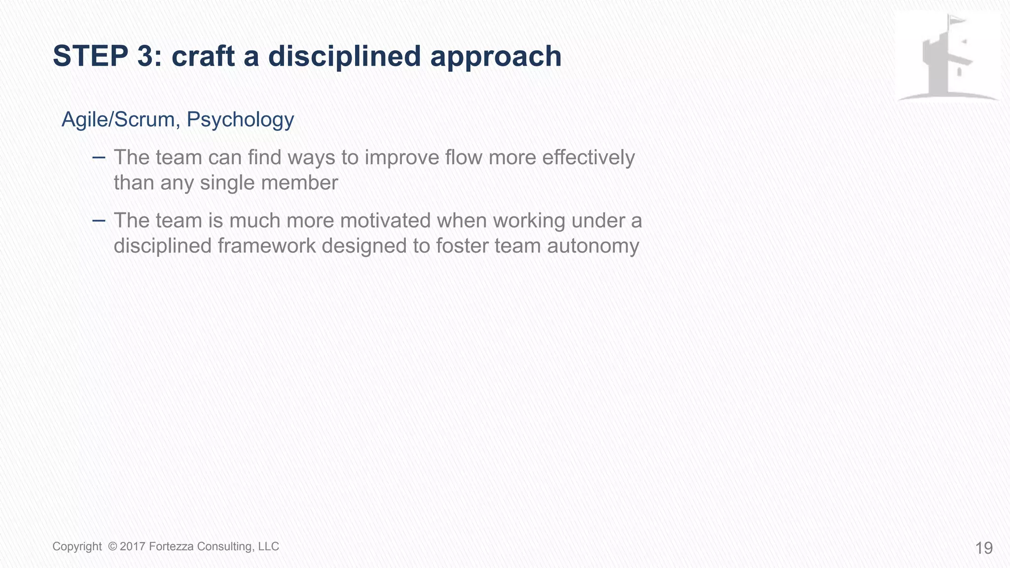 Agile/Scrum, Psychology
− The team can find ways to improve flow more effectively
than any single member
− The team is much more motivated when working under a
disciplined framework designed to foster team autonomy
STEP 3: Craft a disciplined approach
19Copyright © 2017 Fortezza Consulting, LLC
 