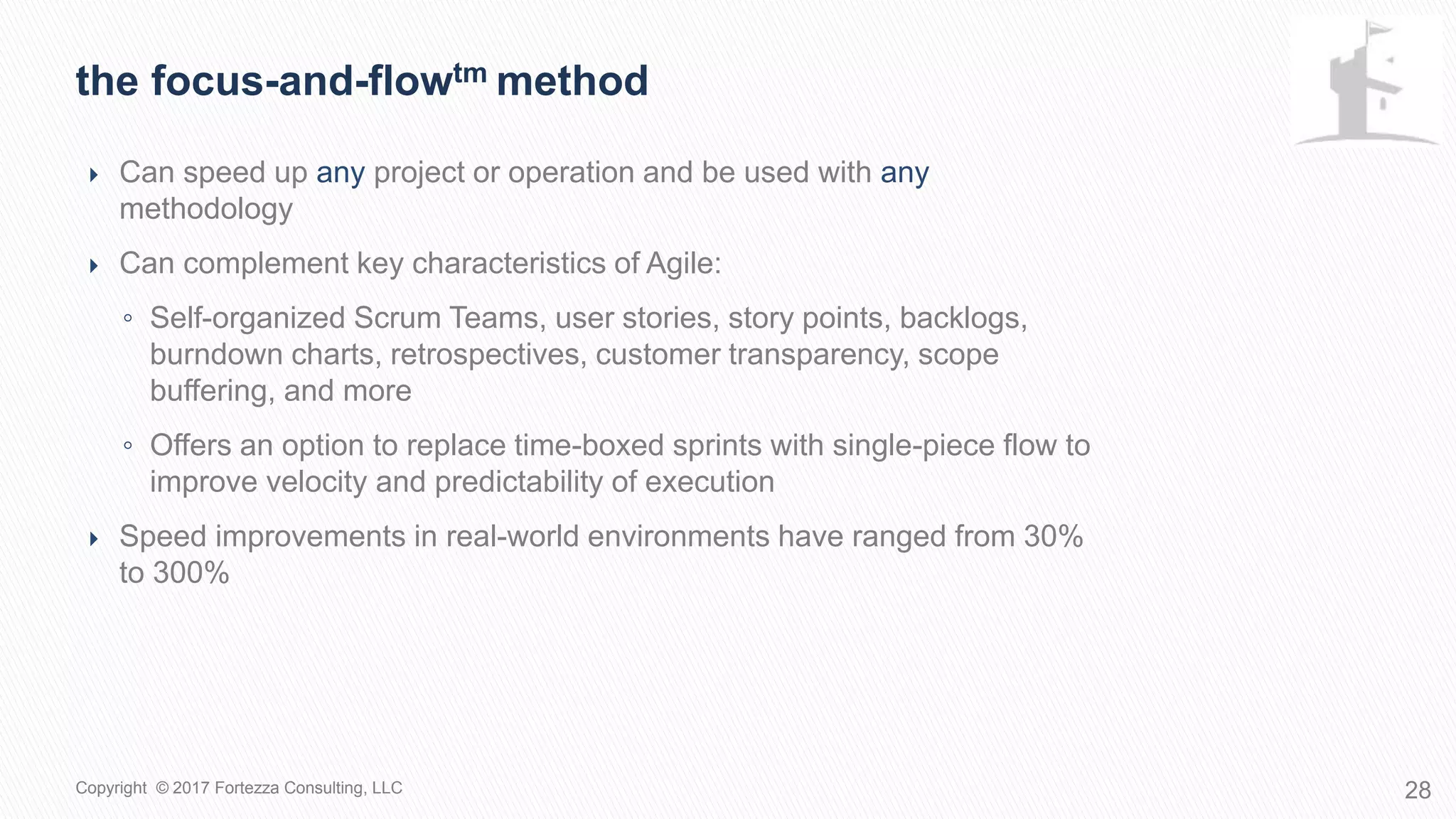  Can speed up any project or operation and be used with any
methodology
 Can complement key characteristics of Agile:
◦ Self-organized Scrum Teams, user stories, story points, backlogs,
burndown charts, retrospectives, customer transparency, scope
buffering, and more
◦ Offers an option to replace time-boxed sprints with single-piece flow to
improve velocity and predictability of execution
 Speed improvements in real-world environments have ranged from 30%
to 300%
The Focus-and-Flowtm Method
28Copyright © 2017 Fortezza Consulting, LLC
 