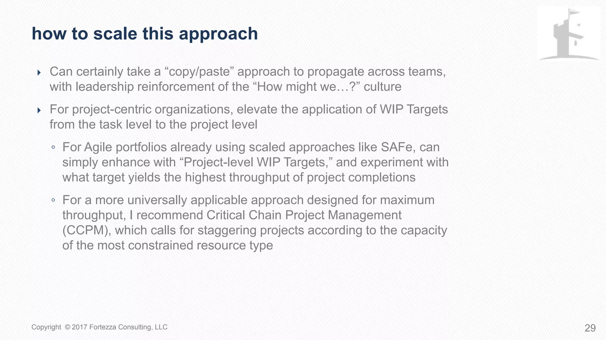  Can certainly take a “copy/paste” approach to propagate across teams,
with leadership reinforcement of the “How might we…?” culture
 For project-centric organizations, elevate the application of WIP Targets
from the task level to the project level
◦ For Agile portfolios already using scaled approaches like SAFe, can
simply enhance with “Project-level WIP Targets,” and experiment with
what target yields the highest throughput of project completions
◦ For a more universally applicable approach designed for maximum
throughput, I recommend Critical Chain Project Management
(CCPM), which calls for staggering projects according to the capacity
of the most constrained resource type
How to scale this approach
29Copyright © 2017 Fortezza Consulting, LLC
 