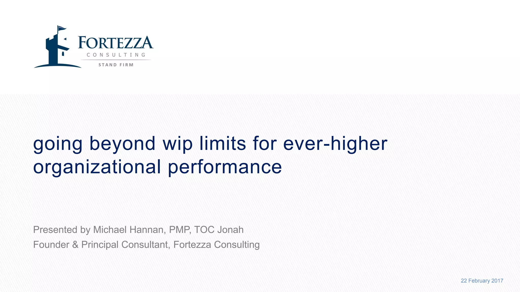 22 February 2017
GOING BEYOND WIP LIMITS FOR EVER-HIGHER
ORGANIZATIONAL PERFORMANCE
Presented by Michael Hannan, PMP, TOC Jonah
Founder & Principal Consultant, Fortezza Consulting
 