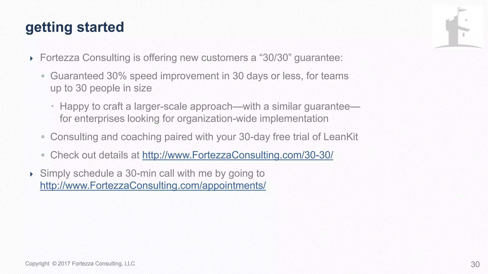  Fortezza Consulting is offering new customers a “30/30” guarantee:
◦ Guaranteed 30% speed improvement in 30 days or less, for teams
up to 30 people in size
 Happy to craft a larger-scale approach—with a similar guarantee—
for enterprises looking for organization-wide implementation
◦ Consulting and coaching paired with your 30-day free trial of LeanKit
◦ Check out details at http://www.FortezzaConsulting.com/30-30/
 Simply schedule a 30-min call with me by going to
http://www.FortezzaConsulting.com/appointments/
Getting started
30Copyright © 2017 Fortezza Consulting, LLC
 
