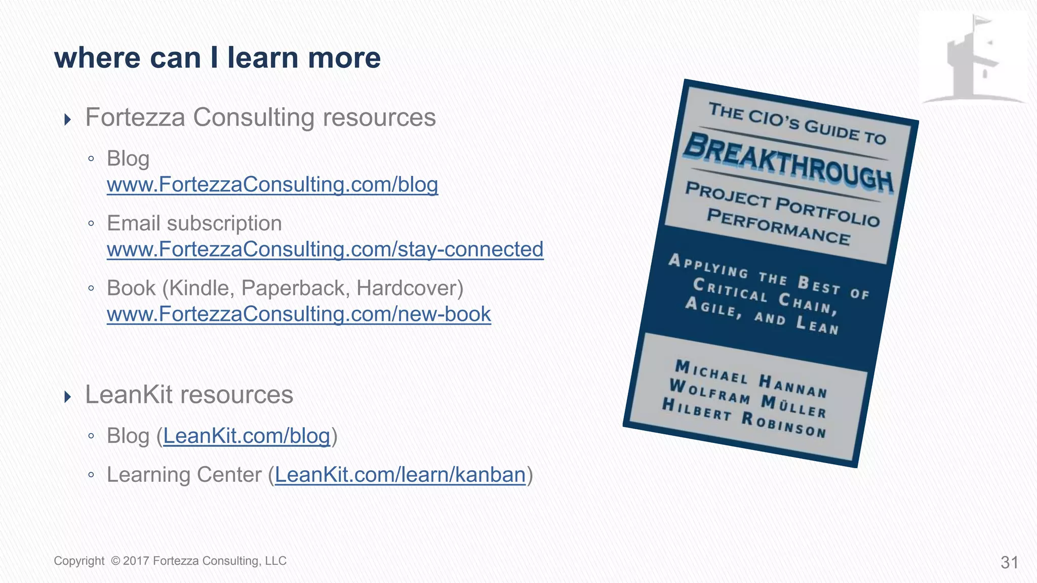  Fortezza Consulting resources
◦ Blog
www.FortezzaConsulting.com/blog
◦ Email subscription
www.FortezzaConsulting.com/stay-connected
◦ Book (Kindle, Paperback, Hardcover)
www.FortezzaConsulting.com/new-book
 LeanKit resources
◦ Blog (LeanKit.com/blog)
◦ Learning Center (LeanKit.com/learn/kanban)
Where can I learn more
31Copyright © 2017 Fortezza Consulting, LLC
 