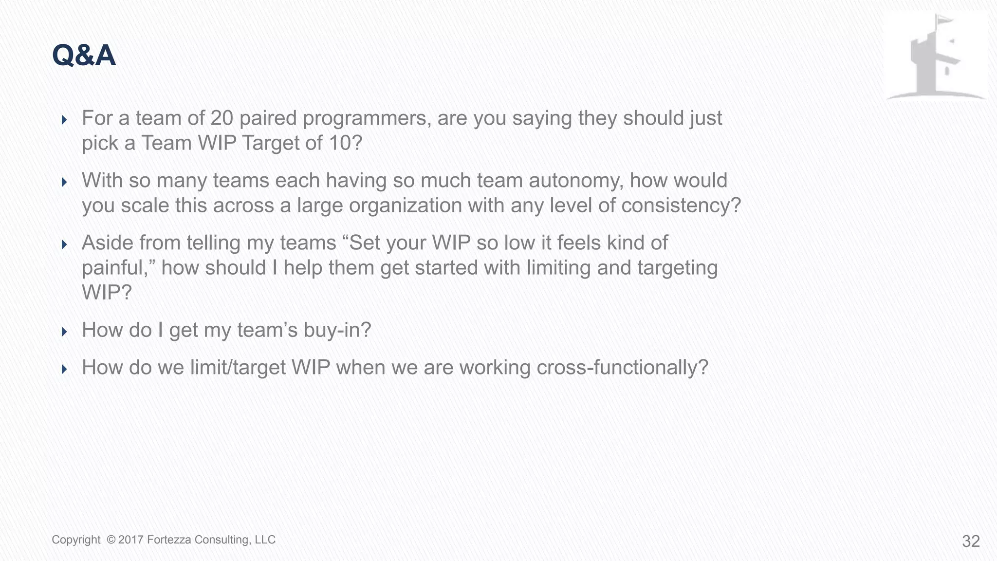 Q&A
32Copyright © 2017 Fortezza Consulting, LLC
 For a team of 20 paired programmers, are you saying they should just pick a
Team WIP Target of 10?
 With so many teams each having so much team autonomy, how would you
scale this across a large organization with any level of consistency?
 Aside from telling my teams “Set your WIP so low it feels kind of painful,” how
should I help them get started with limiting and targeting WIP?
 How do I get my team’s buy-in?
 How do we limit/target WIP when we are working cross-functionally?
 