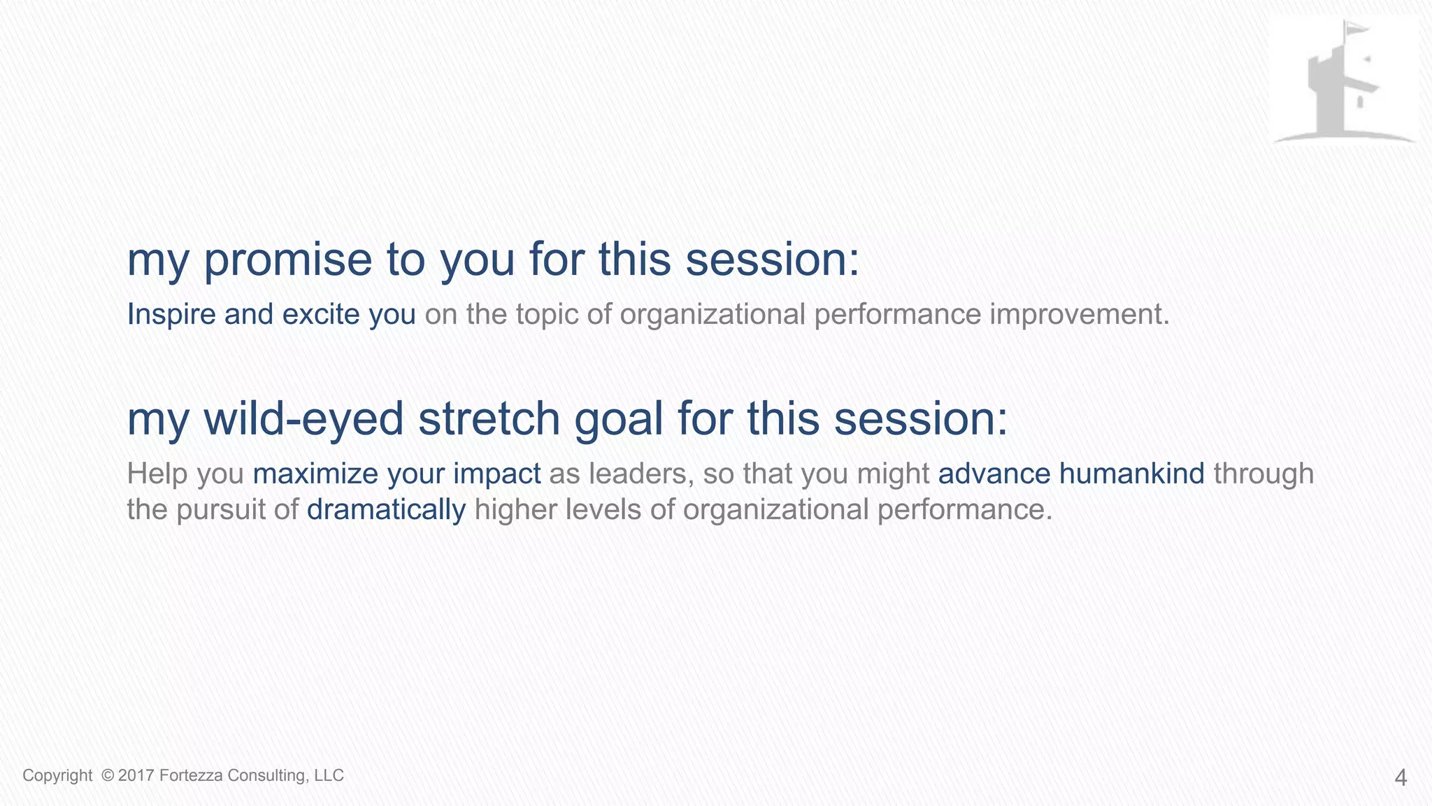 4
MY PROMISE TO YOU FOR THIS SESSION:
Inspire and excite you on the topic of organizational performance improvement.
MY WILD-EYED STRETCH GOAL FOR THIS SESSION:
Help you maximize your impact as leaders, so that you might advance humankind through
the pursuit of dramatically higher levels of organizational performance.
Copyright © 2017 Fortezza Consulting, LLC
 