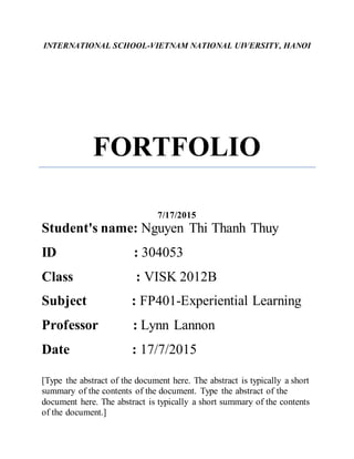 INTERNATIONAL SCHOOL-VIETNAM NATIONAL UIVERSITY, HANOI
FORTFOLIO
7/17/2015
Student's name: Nguyen Thi Thanh Thuy
ID : 304053
Class : VISK 2012B
Subject : FP401-Experiential Learning
Professor : Lynn Lannon
Date : 17/7/2015
[Type the abstract of the document here. The abstract is typically a short
summary of the contents of the document. Type the abstract of the
document here. The abstract is typically a short summary of the contents
of the document.]
 