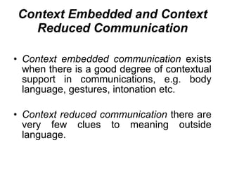 Context Embedded and Context Reduced Communication Context embedded communication  exists when there is a good degree of contextual support in communications, e.g. body language, gestures, intonation etc. Context reduced communication  there are very few clues to meaning outside language. 