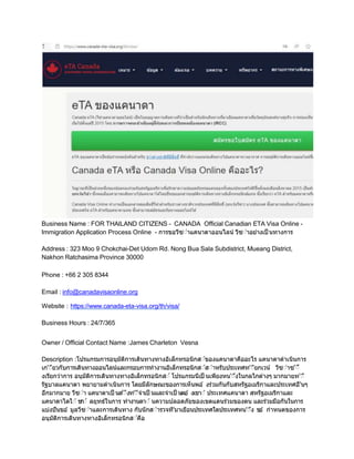 Business Name : FOR THAILAND CITIZENS - CANADA Official Canadian ETA Visa Online -
Immigration Application Process Online - การขอวีซ่าแคนาดาออนไลน์ วีซ่าอยางเป็ นทางการ
Address : 323 Moo 9 Chokchai-Det Udom Rd. Nong Bua Sala Subdistrict, Mueang District,
Nakhon Ratchasima Province 30000
Phone : +66 2 305 8344
Email : info@canadavisaonline.org
Website : https://www.canada-eta-visa.org/th/visa/
Business Hours : 24/7/365
Owner / Official Contact Name :James Charleton Vesna
Description :โปรแกรมการอนุมัติการเดินทางทางอิเล็กทรอนิกส่์ของแคนาดาคืออะไร แคนาดาดําเนินการ
เก'่ียวกับการเดินทางออนไลน์และกรอบการทํางานอิเล็กทรอนิกส่์ส่ําหรับประเทศท'่ียกเวน้ วีซ่าซ'่
งเรียกวาการ อนุมัติการเดินทางทางอิเล็กทรอนิกส่์ โปรแกรมนีเป็ นเพียงหน'่งในกลไกตางๆ มากมายท'่ี
รัฐบาลแคนาดา พยายามดําเนินการ โดยมีลักษณะของการเห็นพอ ้ งรวมกันกับสหรัฐอเมริกาและประเทศอื'นๆ
อีกมากมาย วีซ่า แคนาดาเป็ นส'่ิงท'่ีจําเป็ นและจําเป็ นตอ ้ งเขา่ ้ ประเทศแคนาดา สหรัฐอเมริกาและ
แคนาดาไดใ่ ้ช
ก
่ ้ ลยุทธ์ในการ ทํางานดา่ ้นความปลอดภัยของเขตแดนรวมของตน และรวมมือกันในการ
แบงปันขอ ้ มูลวีซ่าและการเดินทาง กับนักส่ํารวจที'มาเยือนประเทศใดประเทศหน'่ง ข
อ ้ กําหนดของการ
อนุมัติการเดินทางทางอิเล็กทรอนิกส่์คือ
 